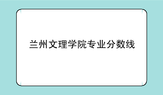 兰州文理学院专业分数线