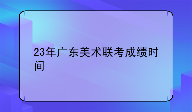 23年广东美术联考成绩时间