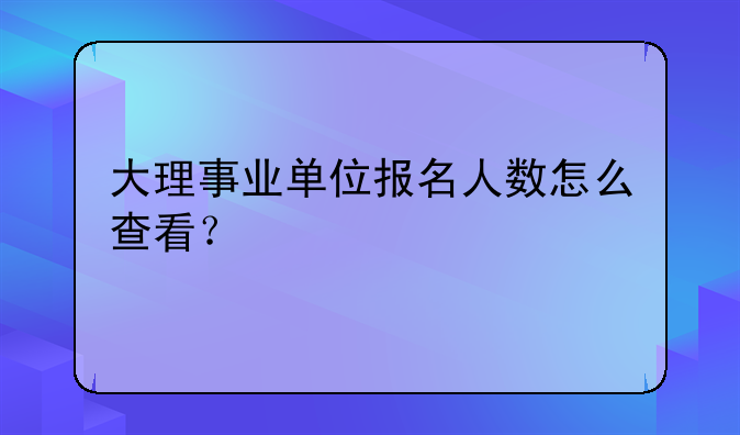 大理事业单位报名人数怎么查看？