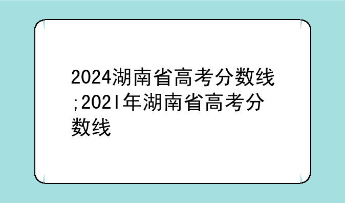 2024湖南省高考分数线;202l年湖南省高考分数线