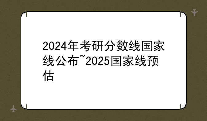 2024年考研分数线国家线公布~2025国家线预估