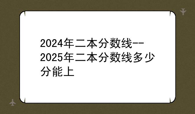 2024年二本分数线--2025年二本分数线多少分能上