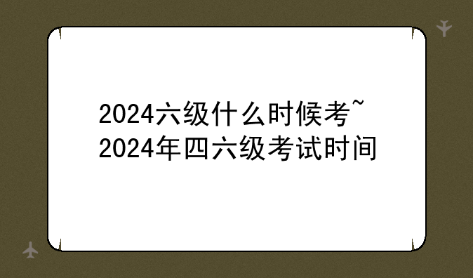 2024六级什么时候考~2024年四六级考试时间