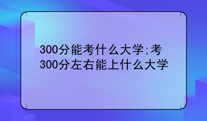 300分能考什么大学;考300分左右能上什么大学