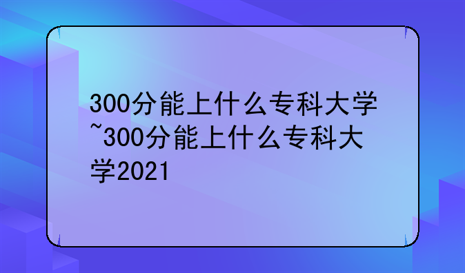 300分能上什么专科大学~300分能上什么专科大学2021