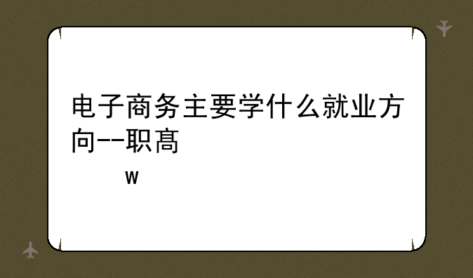 电子商务主要学什么就业方向--职高电子商务主要学什么