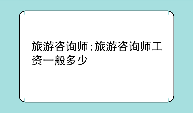 旅游咨询师;旅游咨询师工资一般多少