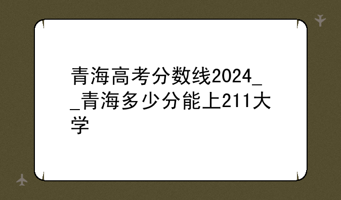 青海高考分数线2024__青海多少分能上211大学