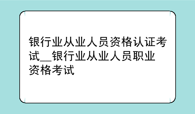 银行业从业人员资格认证考试__银行业从业人员职业资格考试
