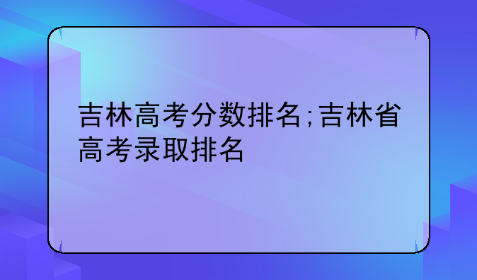 吉林高考分数排名;吉林省高考录取排名