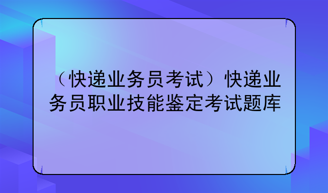 （快递业务员考试）快递业务员职业技能鉴定考试题库