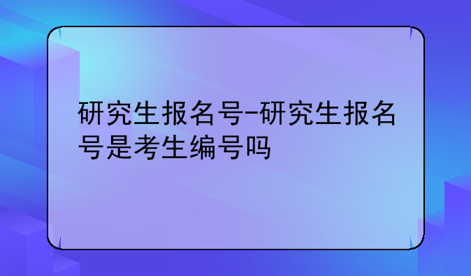 研究生报名号-研究生报名号是考生编号吗