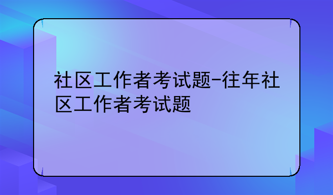 社区工作者考试题-往年社区工作者考试题