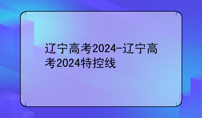辽宁高考2024-辽宁高考2024特控线