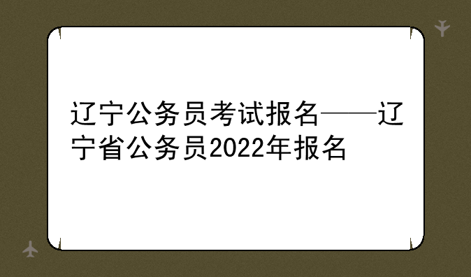 辽宁公务员考试报名——辽宁省公务员2022年报名