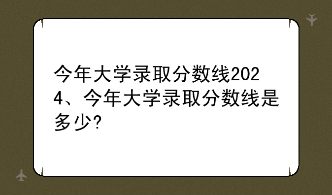 今年大学录取分数线2024、今年大学录取分数线是多少?