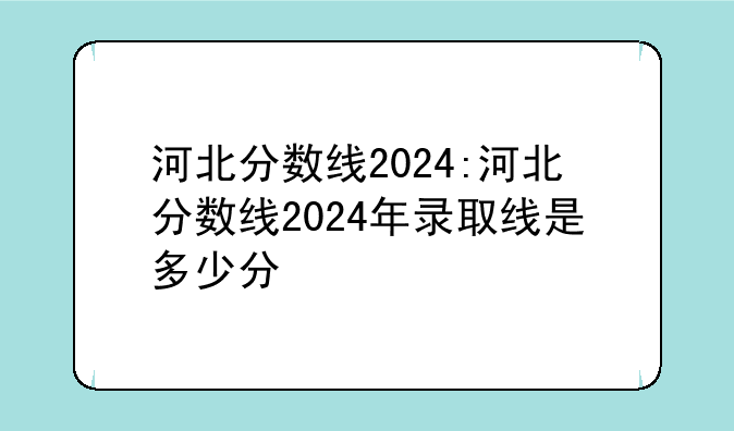 河北分数线2024:河北分数线2024年录取线是多少分