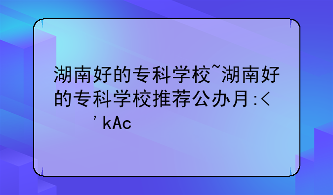 湖南好的专科学校~湖南好的专科学校推荐公办有哪些