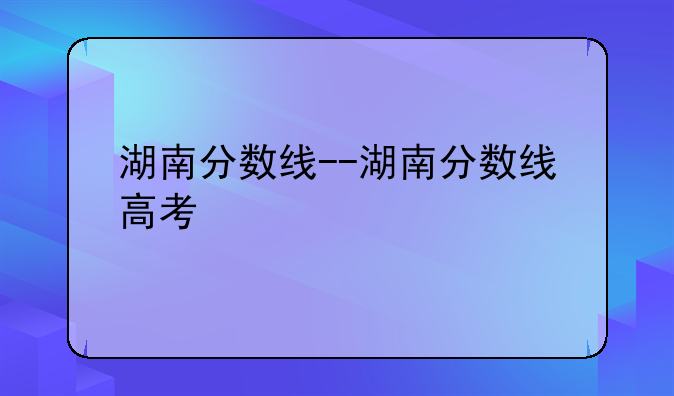 湖南分数线--湖南分数线高考