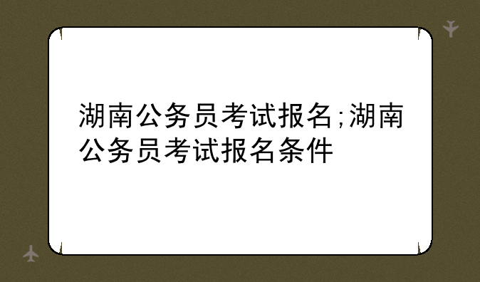 湖南公务员考试报名;湖南公务员考试报名条件
