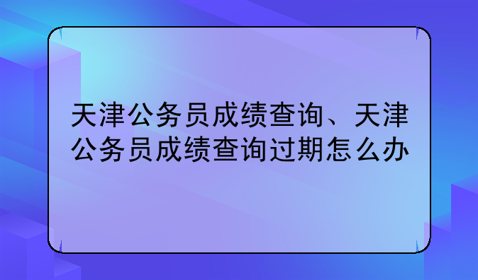 天津公务员成绩查询、天津公务员成绩查询过期怎么办