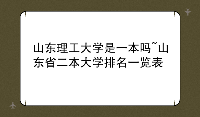 山东理工大学是一本吗~山东省二本大学排名一览表