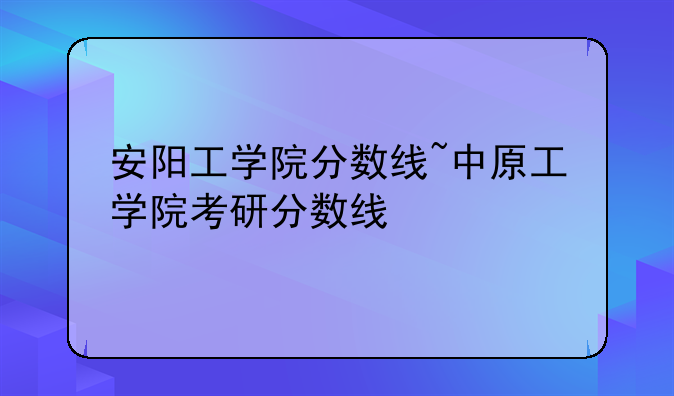 安阳工学院分数线~中原工学院考研分数线
