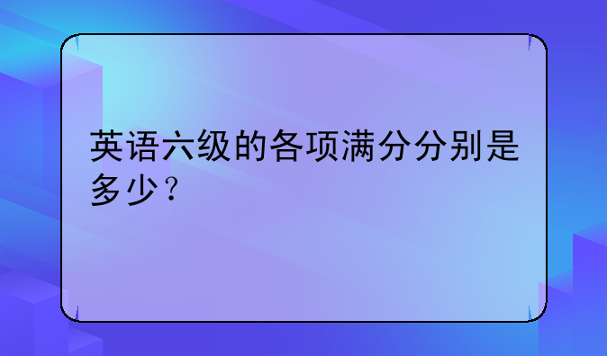 英语六级的各项满分分别是多少？
