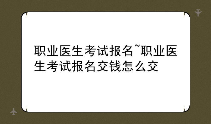 职业医生考试报名~职业医生考试报名交钱怎么交