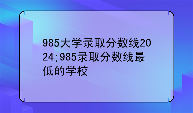 985大学录取分数线2024;985录取分数线最低的学校